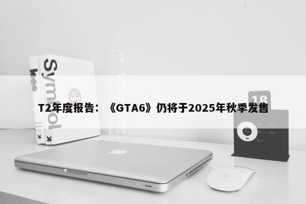 T2年度报告：《GTA6》仍将于2025年秋季发售