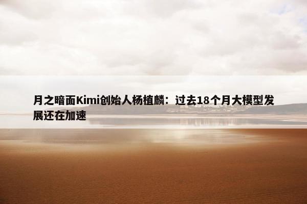 月之暗面Kimi创始人杨植麟：过去18个月大模型发展还在加速