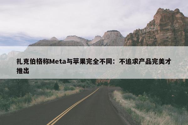 扎克伯格称Meta与苹果完全不同：不追求产品完美才推出