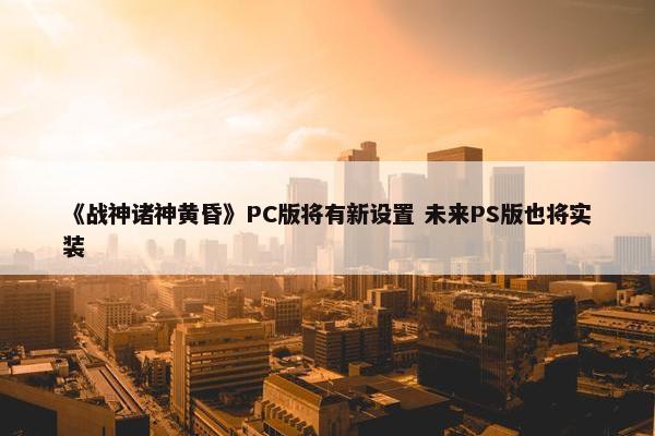 《战神诸神黄昏》PC版将有新设置 未来PS版也将实装