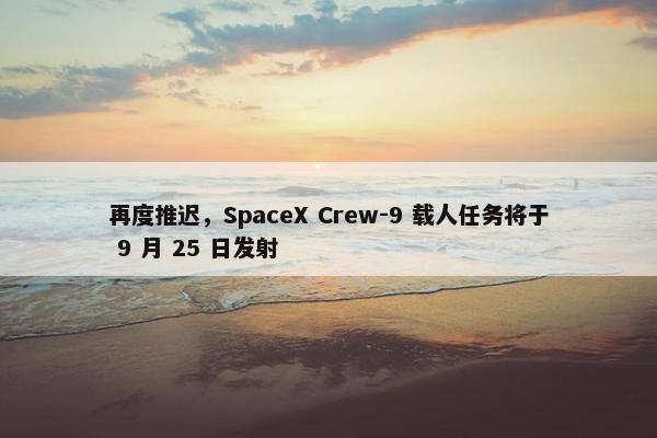 再度推迟，SpaceX Crew-9 载人任务将于 9 月 25 日发射