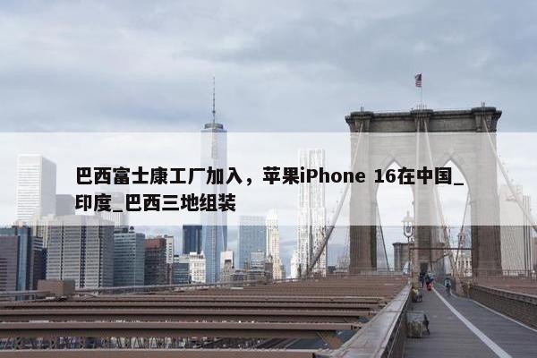 巴西富士康工厂加入，苹果iPhone 16在中国_印度_巴西三地组装