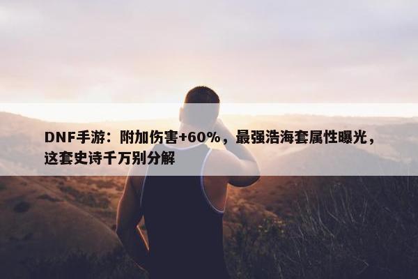 DNF手游：附加伤害+60%，最强浩海套属性曝光，这套史诗千万别分解