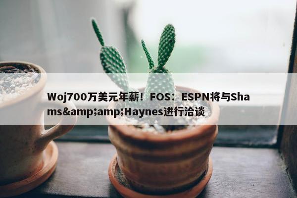 Woj700万美元年薪！FOS：ESPN将与Shams&amp;Haynes进行洽谈