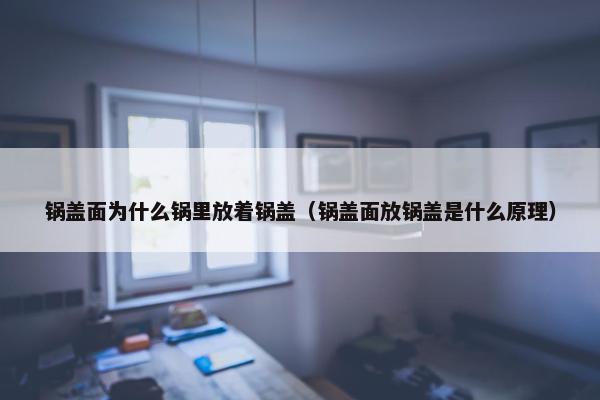 锅盖面为什么锅里放着锅盖（锅盖面放锅盖是什么原理）