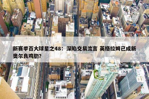 新赛季百大球星之48：深陷交易流言 英格拉姆已成新奥尔良鸡肋？