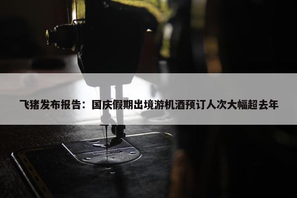 飞猪发布报告：国庆假期出境游机酒预订人次大幅超去年