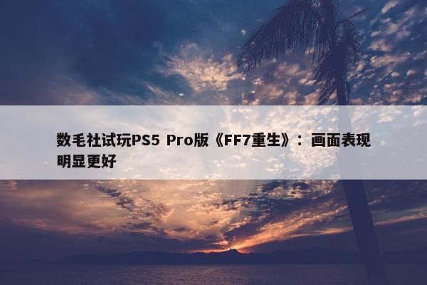 数毛社试玩PS5 Pro版《FF7重生》：画面表现明显更好