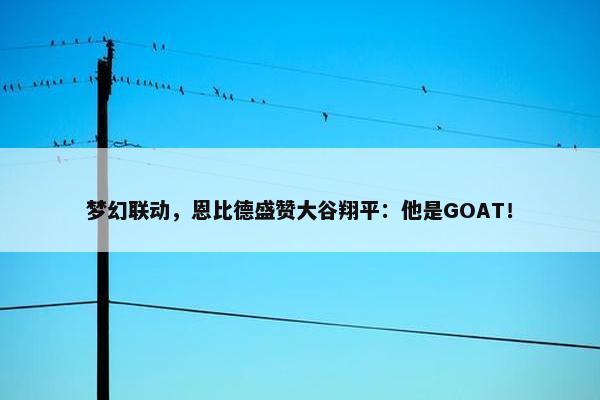 梦幻联动，恩比德盛赞大谷翔平：他是GOAT！