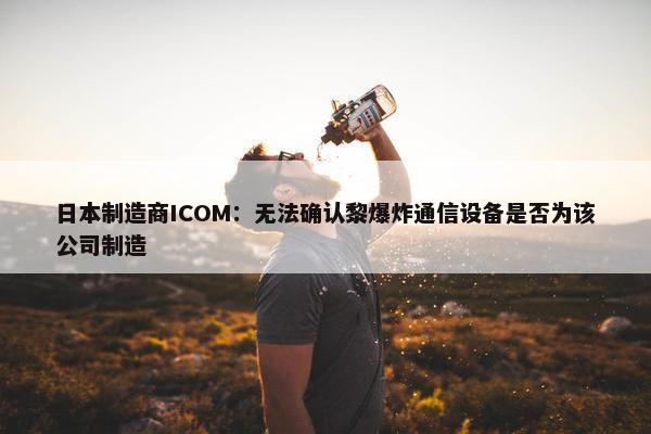 日本制造商ICOM：无法确认黎爆炸通信设备是否为该公司制造