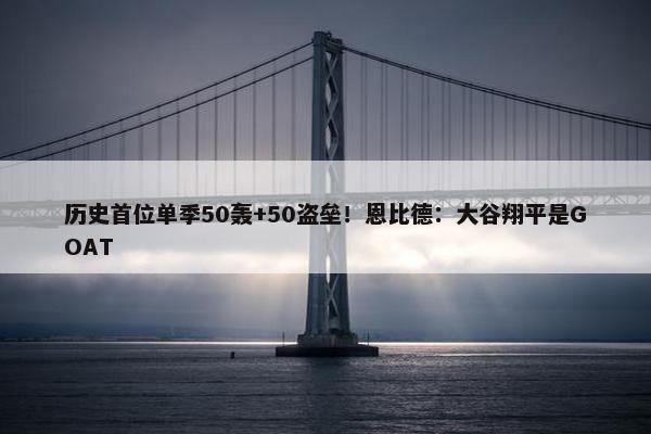 历史首位单季50轰+50盗垒！恩比德：大谷翔平是GOAT