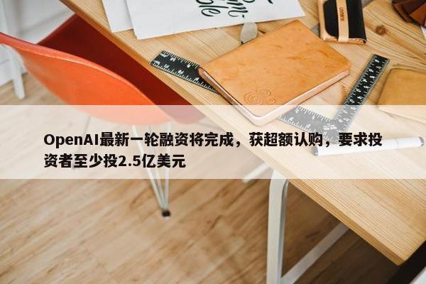 OpenAI最新一轮融资将完成，获超额认购，要求投资者至少投2.5亿美元