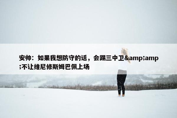 安帅：如果我想防守的话，会踢三中卫&amp;不让维尼修斯姆巴佩上场