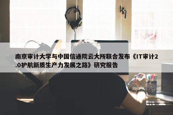 南京审计大学与中国信通院云大所联合发布《IT审计2.0护航新质生产力发展之路》研究报告