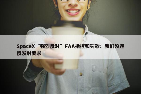 SpaceX“强烈反对”FAA指控和罚款：我们没违反发射要求