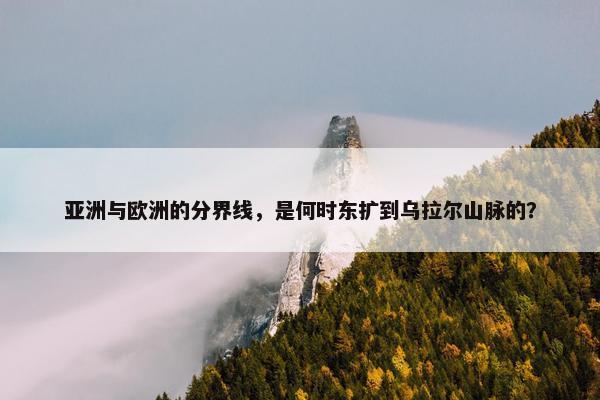 亚洲与欧洲的分界线，是何时东扩到乌拉尔山脉的？