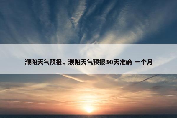 濮阳天气预报，濮阳天气预报30天准确 一个月