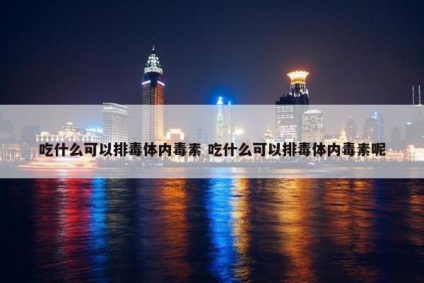 吃什么可以排毒体内毒素 吃什么可以排毒体内毒素呢