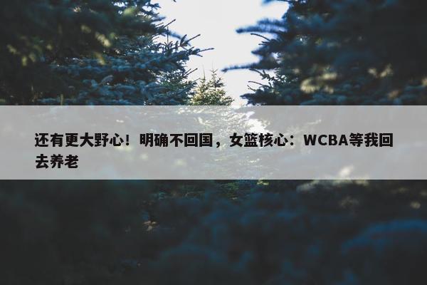 还有更大野心！明确不回国，女篮核心：WCBA等我回去养老