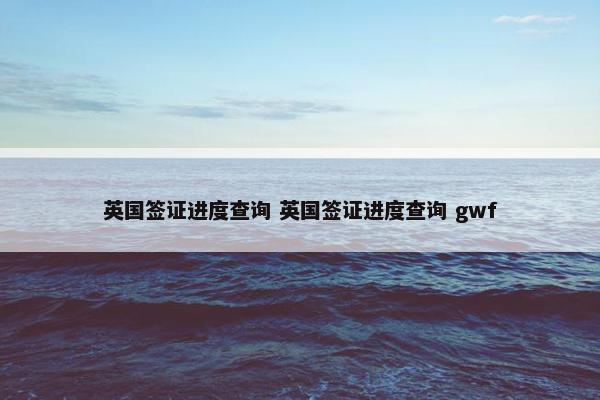 英国签证进度查询 英国签证进度查询 gwf