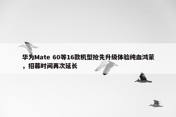 华为Mate 60等16款机型抢先升级体验纯血鸿蒙，招募时间再次延长