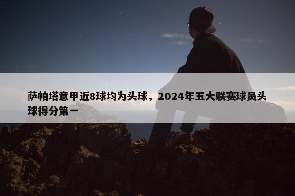 萨帕塔意甲近8球均为头球，2024年五大联赛球员头球得分第一