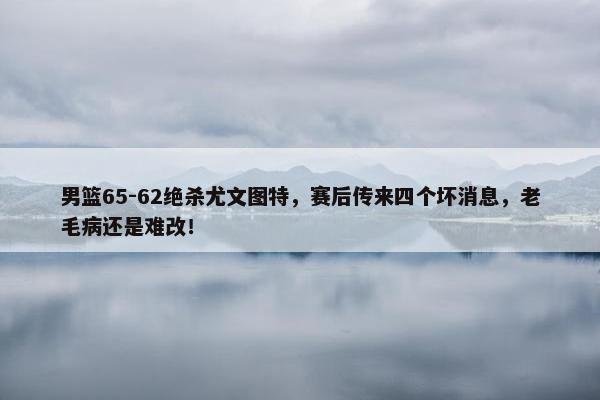 男篮65-62绝杀尤文图特，赛后传来四个坏消息，老毛病还是难改！