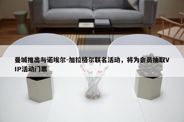 曼城推出与诺埃尔-加拉格尔联名活动，将为会员抽取VIP活动门票