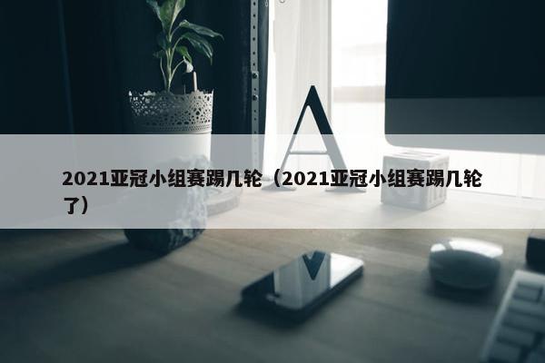 2021亚冠小组赛踢几轮（2021亚冠小组赛踢几轮了）