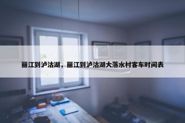 丽江到泸沽湖，丽江到泸沽湖大落水村客车时间表