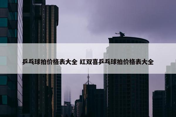 乒乓球拍价格表大全 红双喜乒乓球拍价格表大全