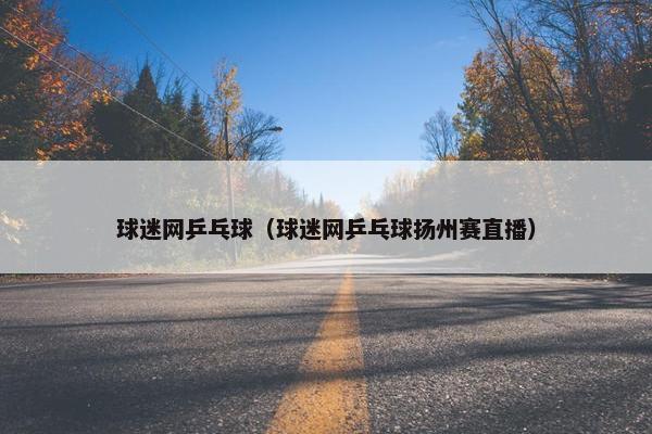 球迷网乒乓球（球迷网乒乓球扬州赛直播）