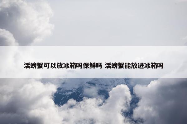 活螃蟹可以放冰箱吗保鲜吗 活螃蟹能放进冰箱吗