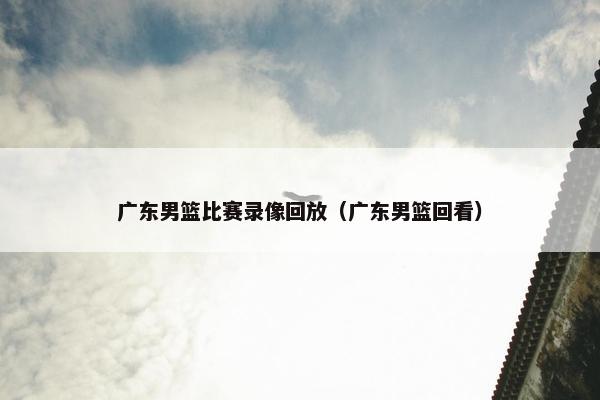 广东男篮比赛录像回放（广东男篮回看）