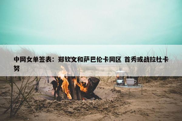 中网女单签表：郑钦文和萨巴伦卡同区 首秀或战拉杜卡努