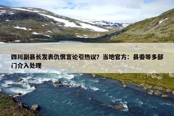 四川副县长发表仇恨言论引热议？当地官方：县委等多部门介入处理