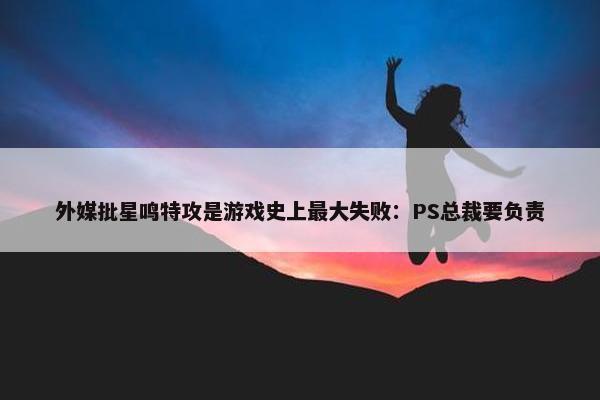 外媒批星鸣特攻是游戏史上最大失败：PS总裁要负责