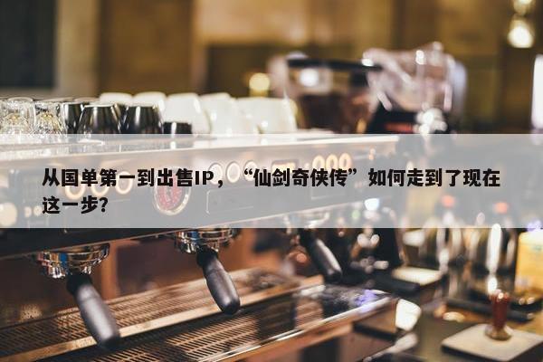 从国单第一到出售IP，“仙剑奇侠传”如何走到了现在这一步？