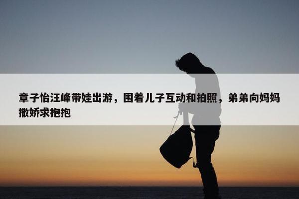 章子怡汪峰带娃出游，围着儿子互动和拍照，弟弟向妈妈撒娇求抱抱