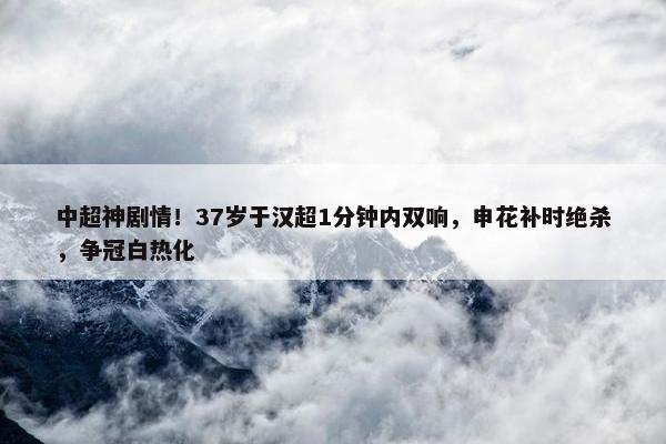 中超神剧情！37岁于汉超1分钟内双响，申花补时绝杀，争冠白热化