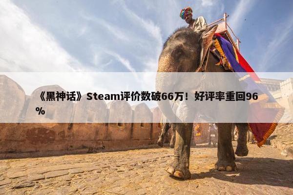 《黑神话》Steam评价数破66万！好评率重回96%