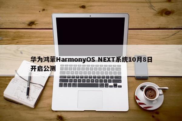 华为鸿蒙HarmonyOS NEXT系统10月8日开启公测