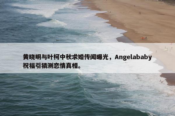 黄晓明与叶柯中秋求婚传闻曝光，Angelababy祝福引猜测恋情真相。