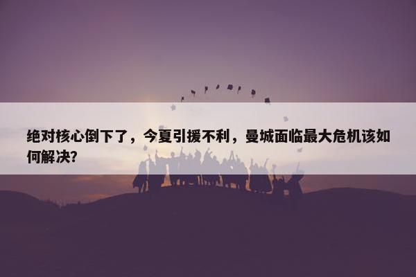 绝对核心倒下了，今夏引援不利，曼城面临最大危机该如何解决？