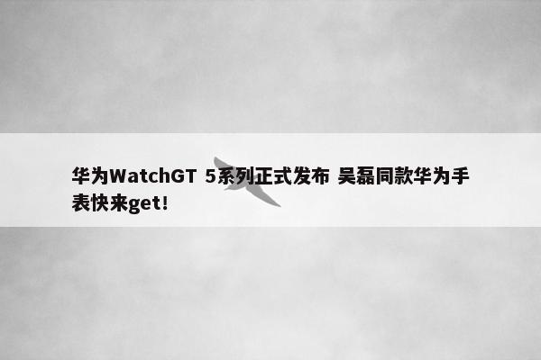 华为WatchGT 5系列正式发布 吴磊同款华为手表快来get！