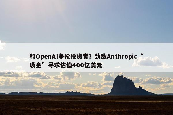 和OpenAI争抢投资者？劲敌Anthropic“吸金”寻求估值400亿美元