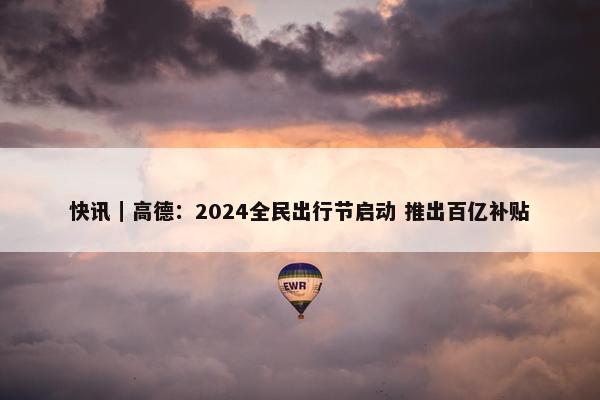 快讯｜高德：2024全民出行节启动 推出百亿补贴