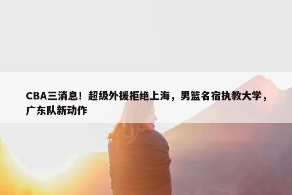 CBA三消息！超级外援拒绝上海，男篮名宿执教大学，广东队新动作