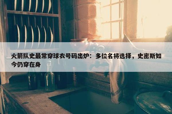 火箭队史最常穿球衣号码出炉：多位名将选择，史密斯如今仍穿在身