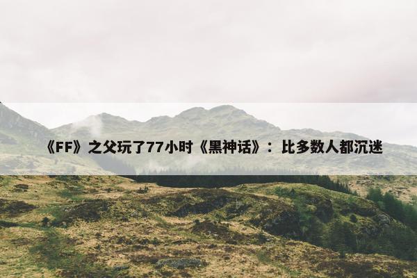 《FF》之父玩了77小时《黑神话》：比多数人都沉迷